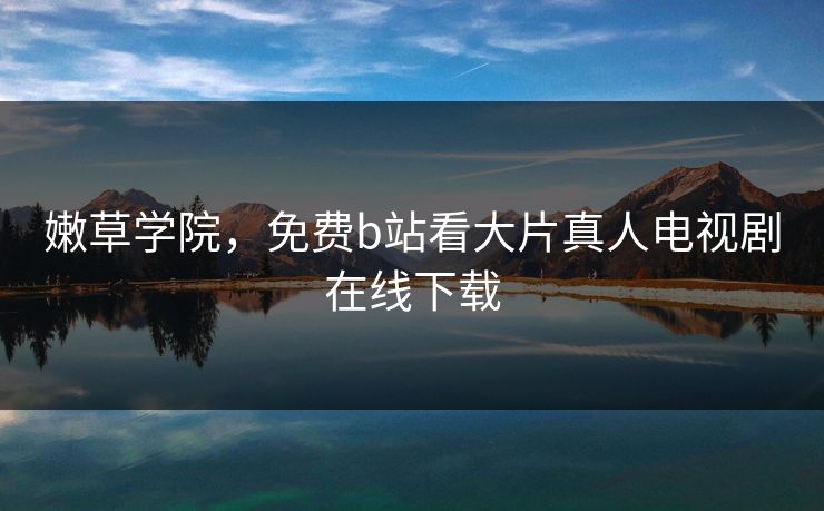 嫩草学院,免费b站看大片真人电视剧在线下载 嫩草学院,免费b站看大片真人电视剧在线下载