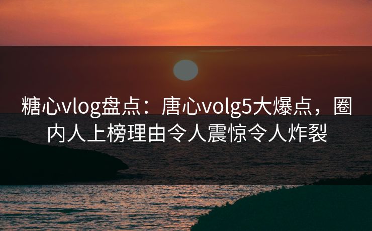糖心vlog盘点：唐心volg5大爆点，圈内人上榜理由令人震惊令人炸裂