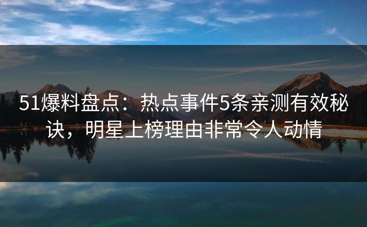 51爆料盘点：热点事件5条亲测有效秘诀，明星上榜理由非常令人动情