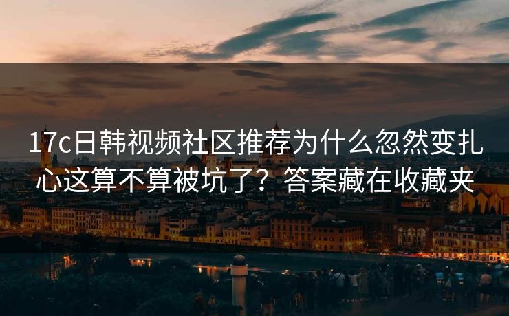 17c日韩视频社区推荐为什么忽然变扎心这算不算被坑了？答案藏在收藏夹