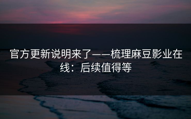 官方更新说明来了——梳理麻豆影业在线：后续值得等