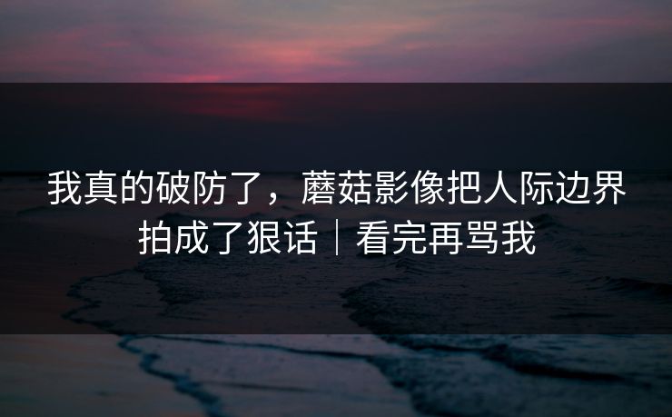 我真的破防了，蘑菇影像把人际边界拍成了狠话｜看完再骂我