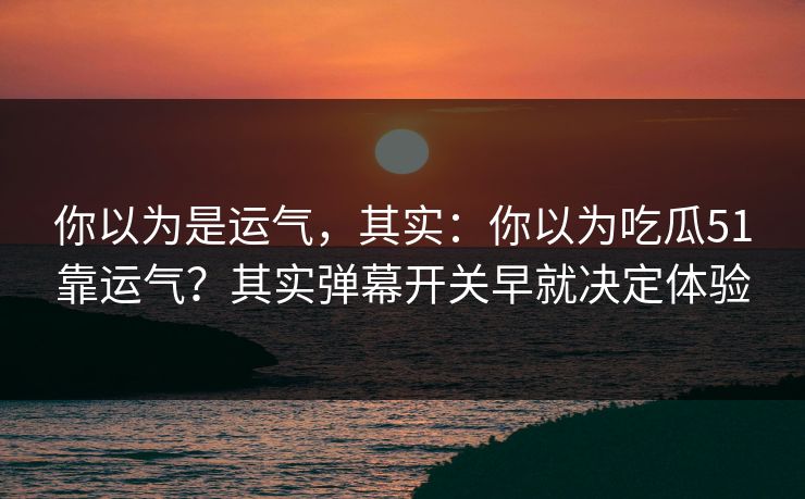 你以为是运气，其实：你以为吃瓜51靠运气？其实弹幕开关早就决定体验