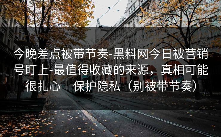 今晚差点被带节奏-黑料网今日被营销号盯上-最值得收藏的来源，真相可能很扎心｜保护隐私（别被带节奏）
