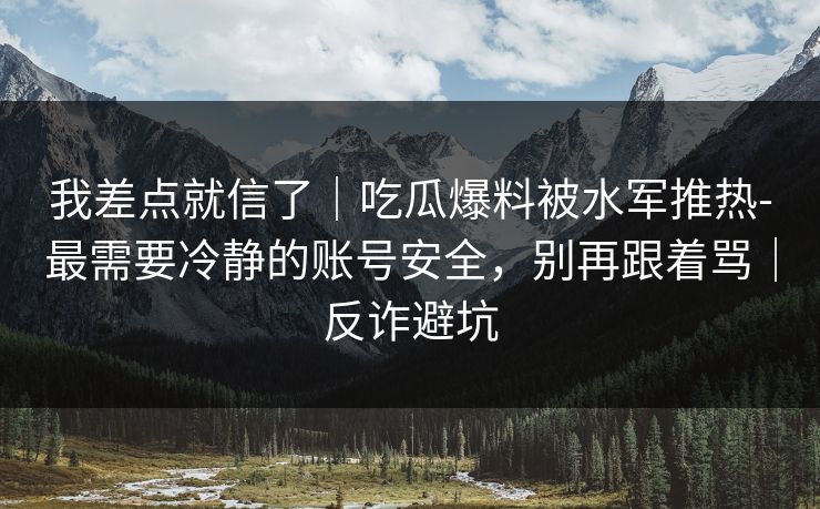 我差点就信了｜吃瓜爆料被水军推热-最需要冷静的账号安全，别再跟着骂｜反诈避坑