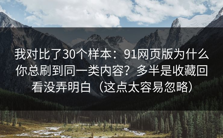 我对比了30个样本：91网页版为什么你总刷到同一类内容？多半是收藏回看没弄明白（这点太容易忽略）